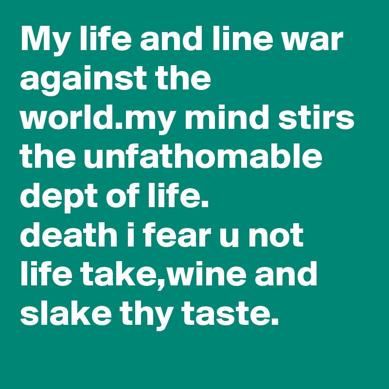 My life and line war against the world.my mind stirs the unfathomable dept of life.
death i fear u not
life take,wine and slake thy taste.