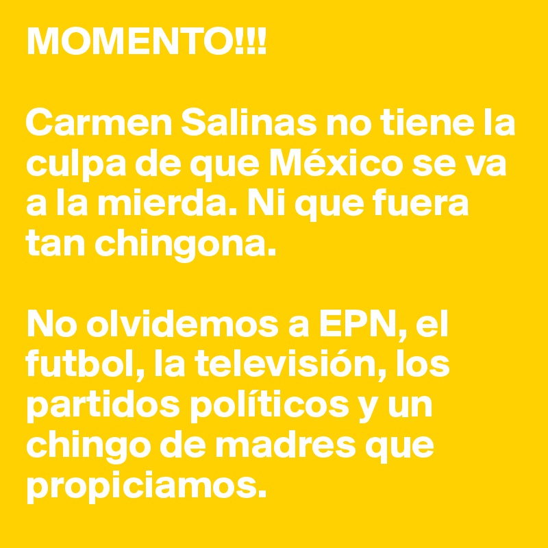 MOMENTO!!!

Carmen Salinas no tiene la culpa de que México se va a la mierda. Ni que fuera tan chingona. 

No olvidemos a EPN, el futbol, la televisión, los partidos políticos y un chingo de madres que propiciamos. 
