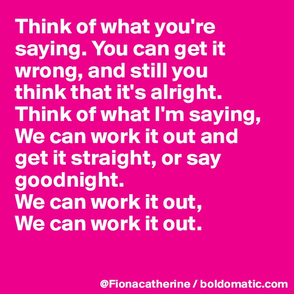 Think of what you're saying. You can get it 
wrong, and still you 
think that it's alright.
Think of what I'm saying,
We can work it out and
get it straight, or say 
goodnight.
We can work it out,
We can work it out.

