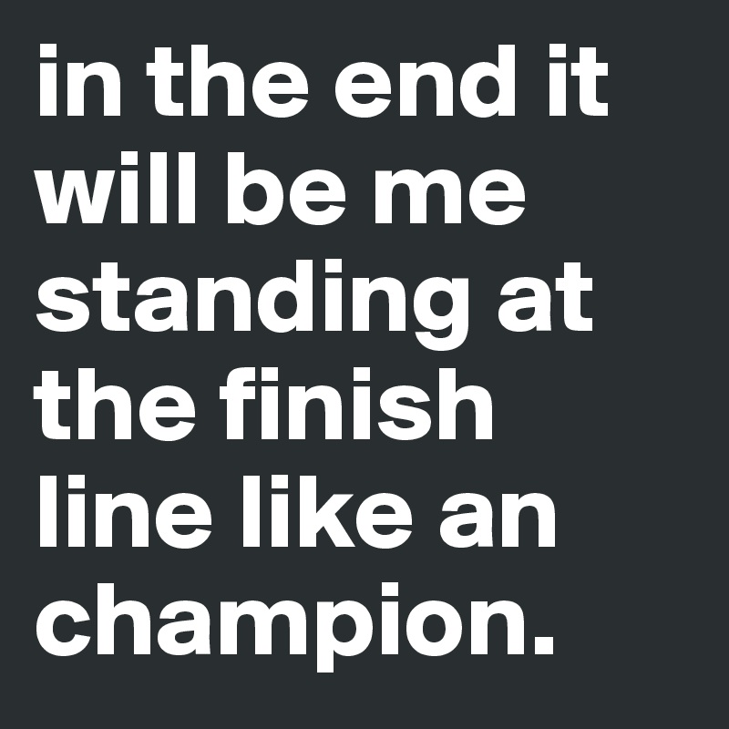 in the end it will be me standing at the finish line like an champion.