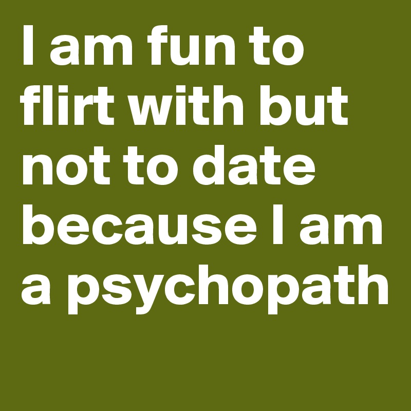 I am fun to flirt with but not to date because I am a psychopath
