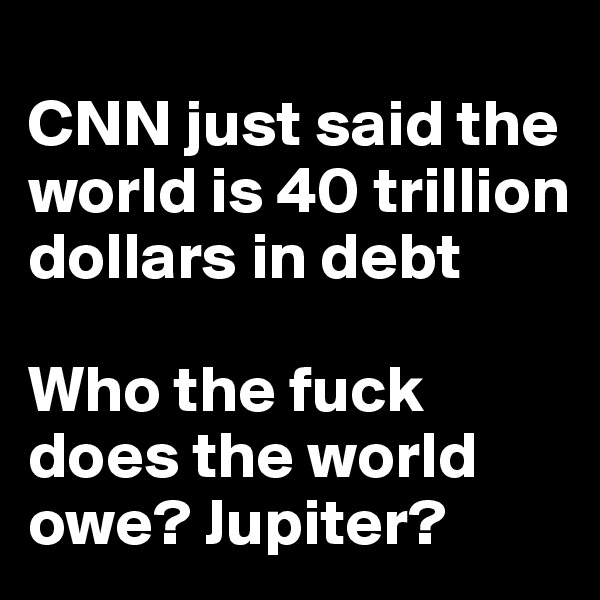 
CNN just said the world is 40 trillion dollars in debt

Who the fuck does the world owe? Jupiter?