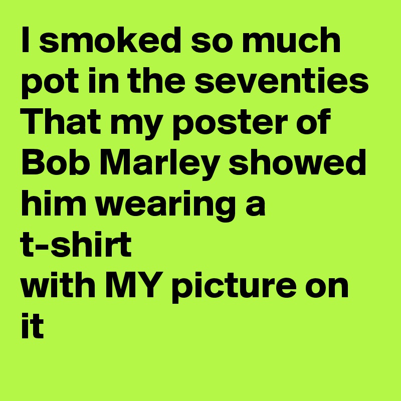 I smoked so much pot in the seventies
That my poster of Bob Marley showed him wearing a t-shirt
with MY picture on it
