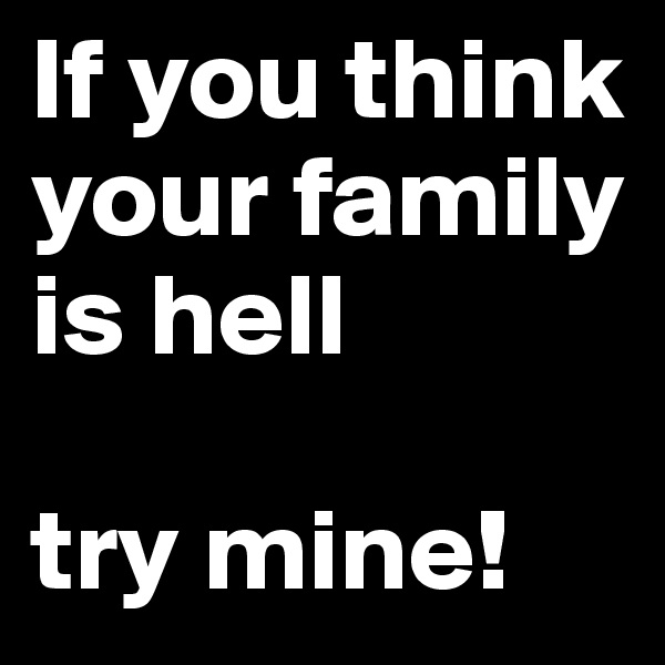 If you think your family is hell

try mine!