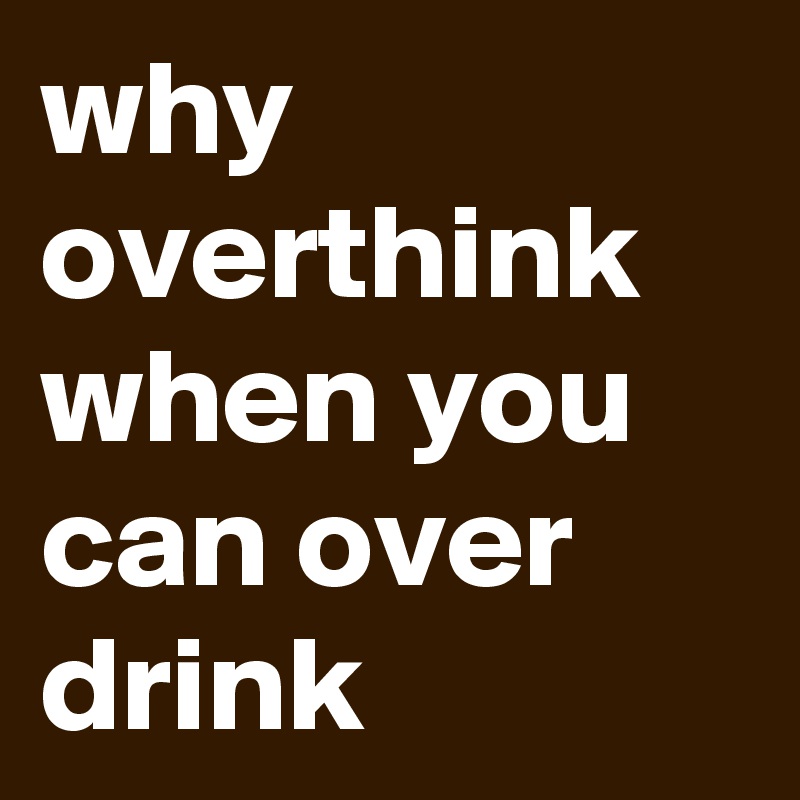why overthink when you can over drink