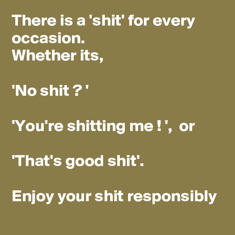 There is a 'shit' for every occasion. 
Whether its,

'No shit ? '

'You're shitting me ! ',  or

'That's good shit'.
 
Enjoy your shit responsibly