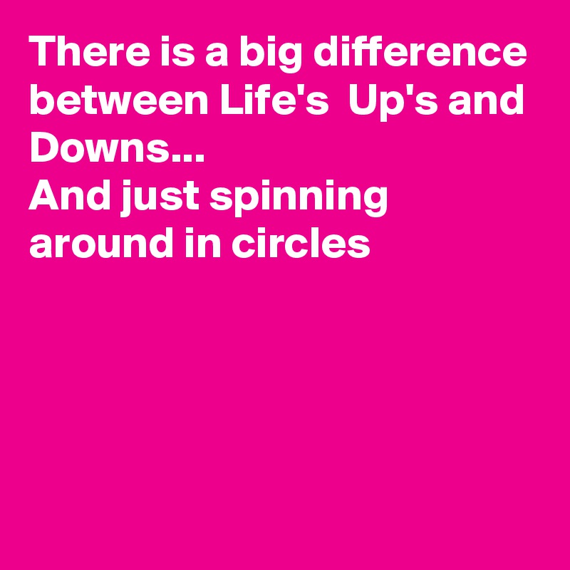 There is a big difference between Life's  Up's and Downs...
And just spinning around in circles




