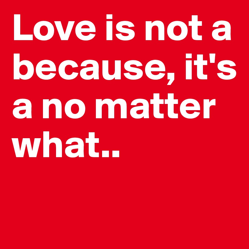 Love is not a because, it's a no matter what..
