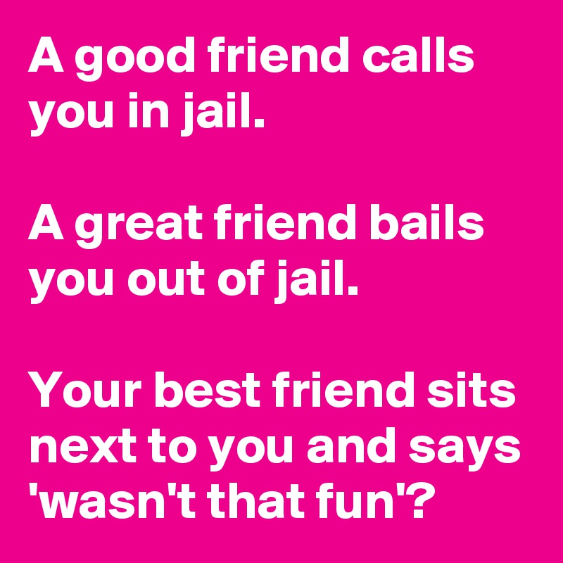 A good friend calls you in jail. 

A great friend bails you out of jail. 

Your best friend sits next to you and says 'wasn't that fun'?