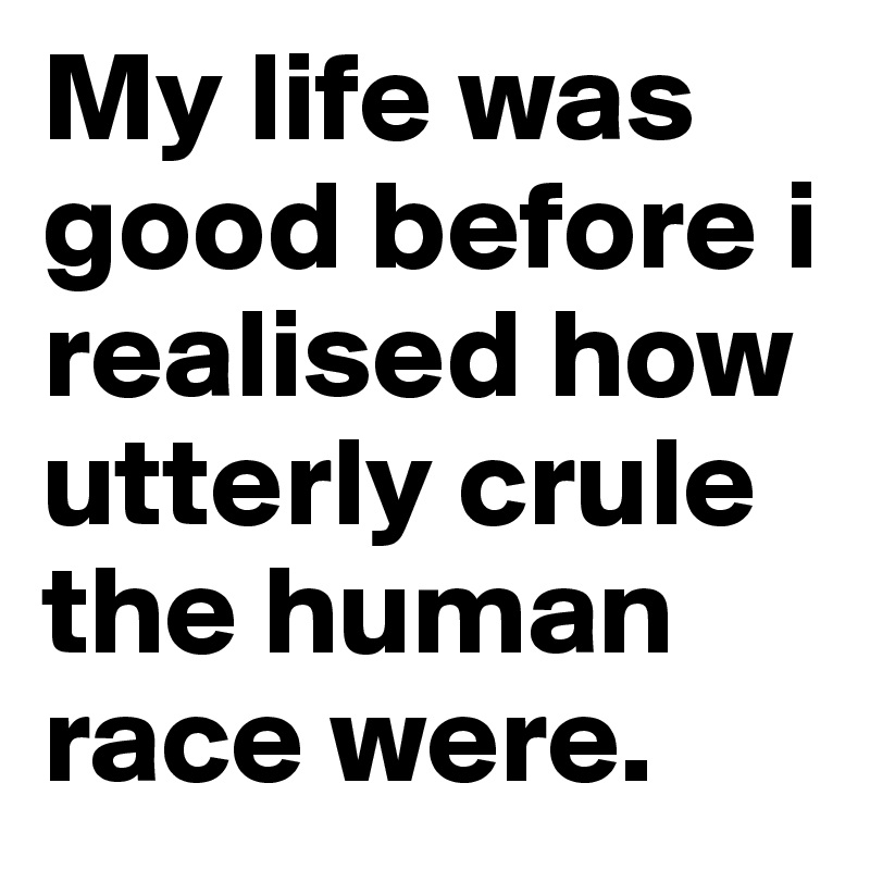 My life was good before i realised how utterly crule the human race were. 