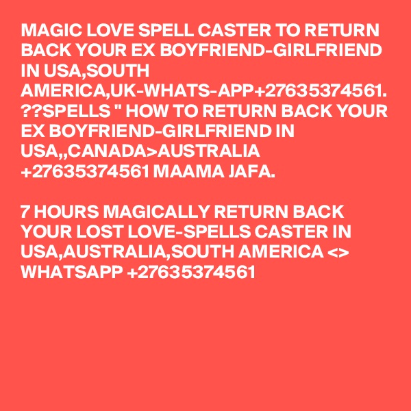 MAGIC LOVE SPELL CASTER TO RETURN BACK YOUR EX BOYFRIEND-GIRLFRIEND IN USA,SOUTH AMERICA,UK-WHATS-APP+27635374561.
??SPELLS " HOW TO RETURN BACK YOUR EX BOYFRIEND-GIRLFRIEND IN USA,,CANADA>AUSTRALIA +27635374561 MAAMA JAFA.

7 HOURS MAGICALLY RETURN BACK YOUR LOST LOVE-SPELLS CASTER IN USA,AUSTRALIA,SOUTH AMERICA <> WHATSAPP +27635374561

