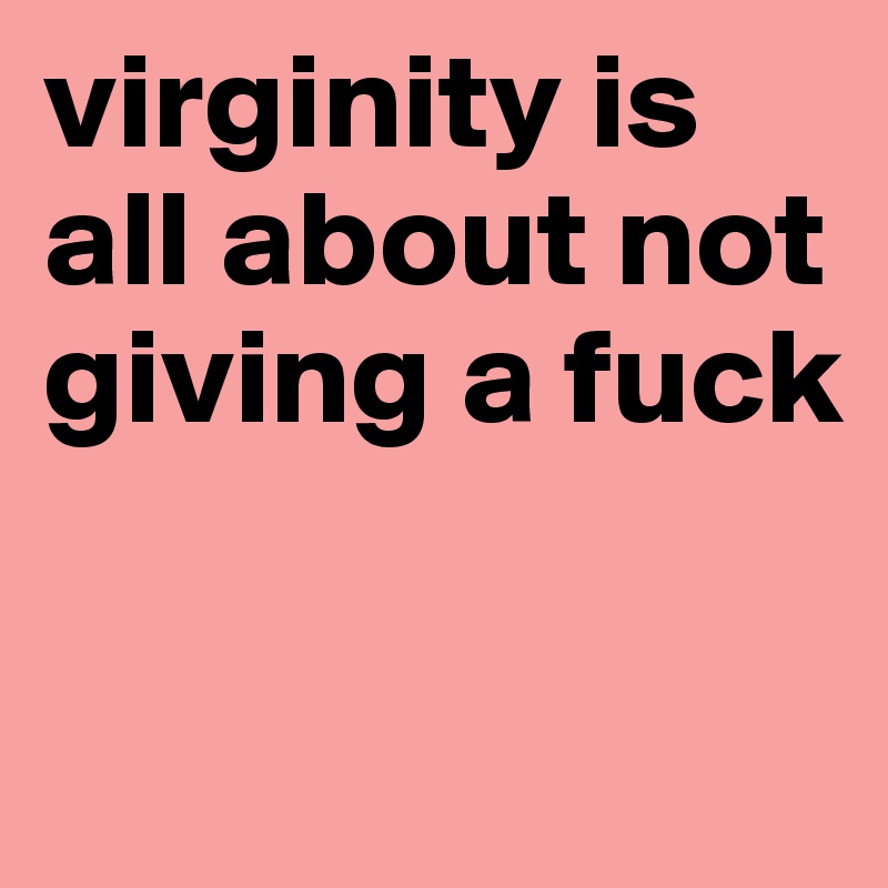 virginity is all about not giving a fuck

