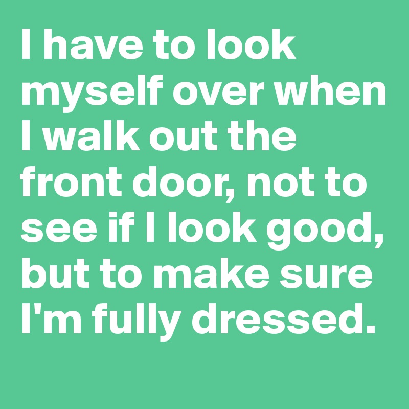 I have to look myself over when I walk out the front door, not to see if I look good, but to make sure I'm fully dressed.