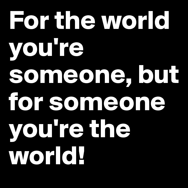 For the world you're someone, but for someone you're the world!