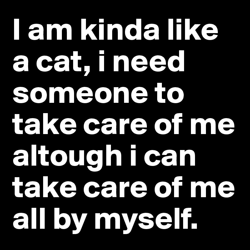 I am kinda like a cat, i need someone to take care of me altough i can take care of me all by myself. 