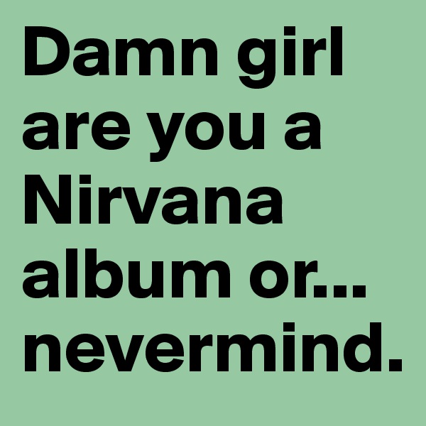 Damn girl are you a Nirvana album or... nevermind.