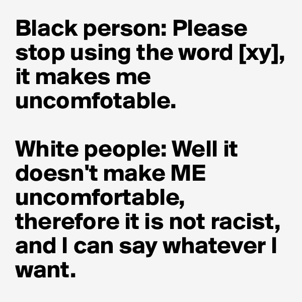 Black person: Please stop using the word [xy], it makes me uncomfotable.

White people: Well it doesn't make ME uncomfortable, therefore it is not racist, and I can say whatever I want.