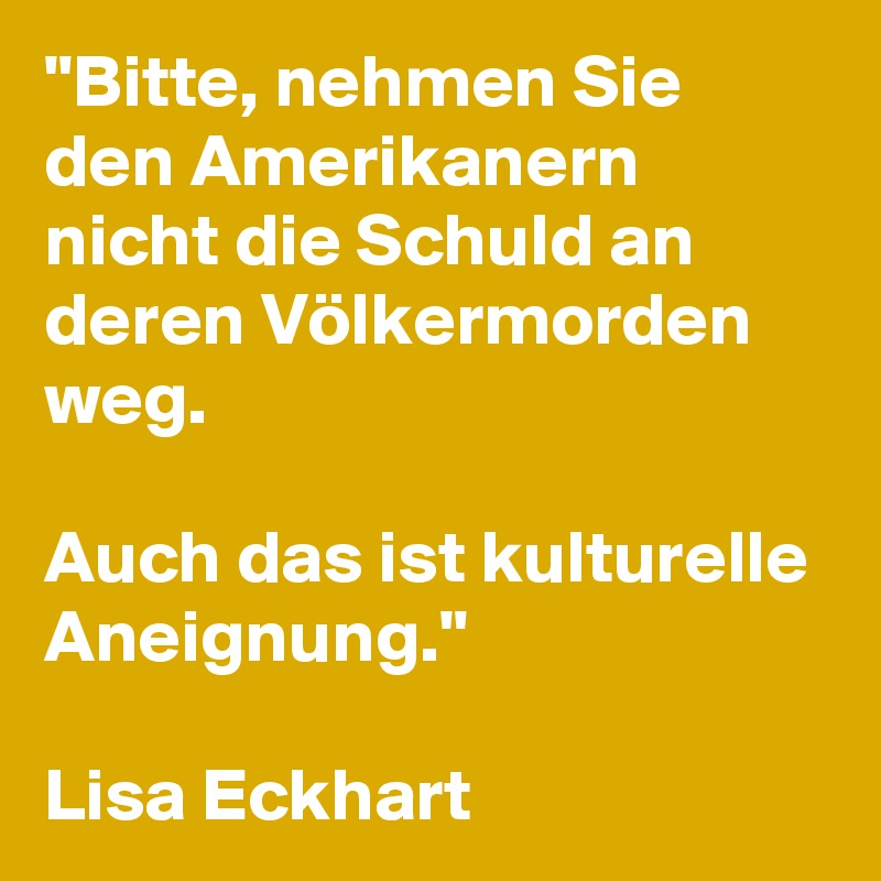 "Bitte, nehmen Sie den Amerikanern nicht die Schuld an deren Völkermorden weg. 

Auch das ist kulturelle Aneignung."

Lisa Eckhart