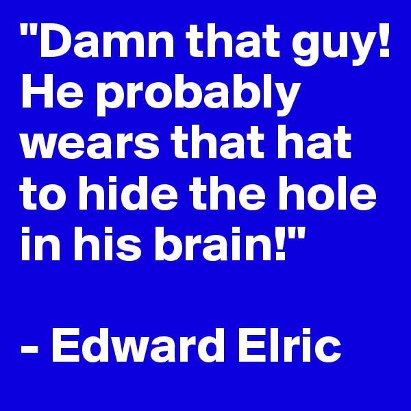 "Damn that guy! He probably wears that hat to hide the hole in his brain!"

- Edward Elric