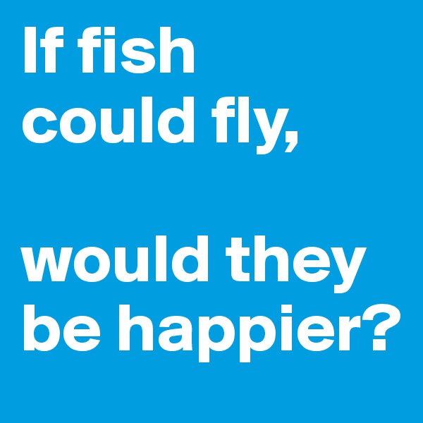 If fish 
could fly,

would they be happier?