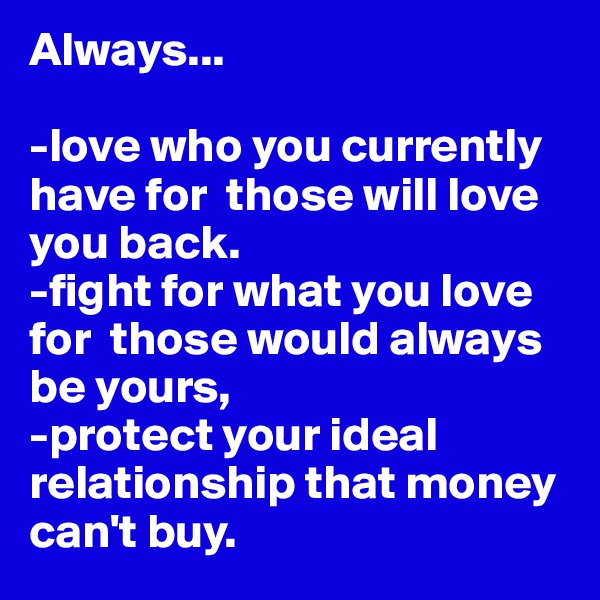 Always...

-love who you currently have for  those will love you back. 
-fight for what you love for  those would always be yours,
-protect your ideal relationship that money can't buy.