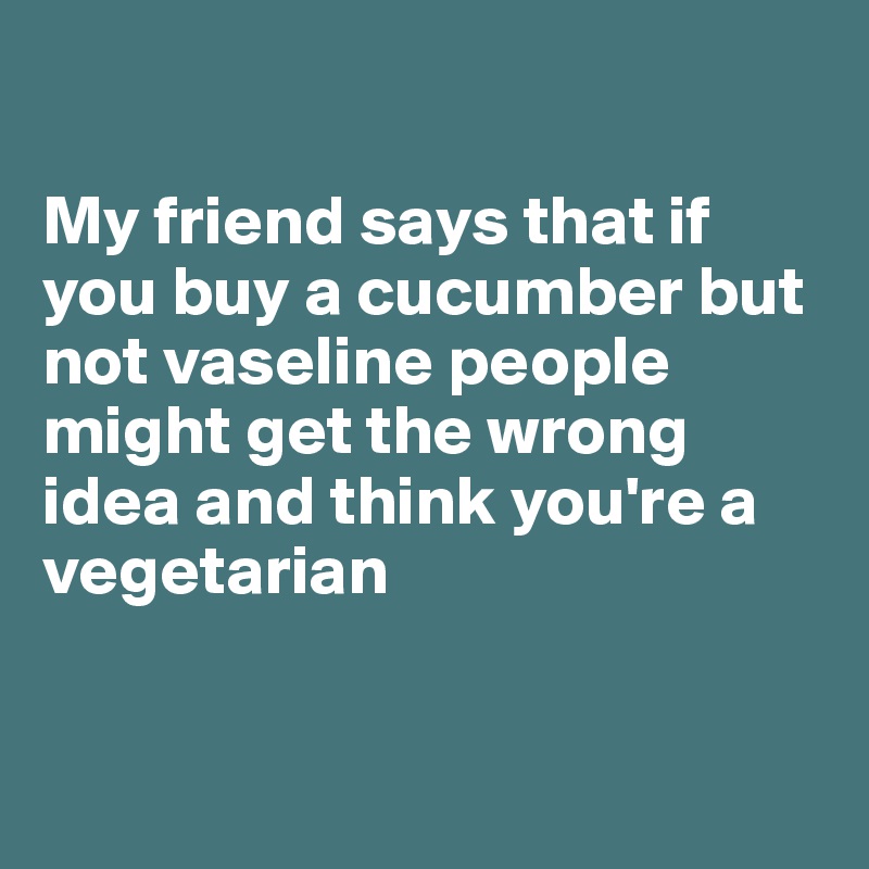 

My friend says that if you buy a cucumber but not vaseline people might get the wrong idea and think you're a vegetarian 


