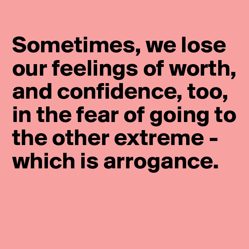 
Sometimes, we lose our feelings of worth, and confidence, too, in the fear of going to the other extreme - which is arrogance.

