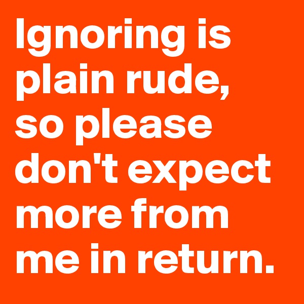 Ignoring is plain rude, so please don't expect more from me in return.
