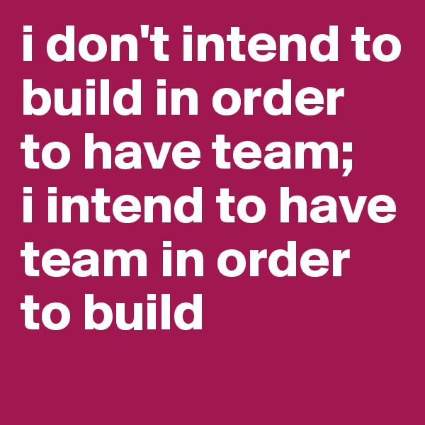 i don't intend to build in order to have team; 
i intend to have team in order to build 
