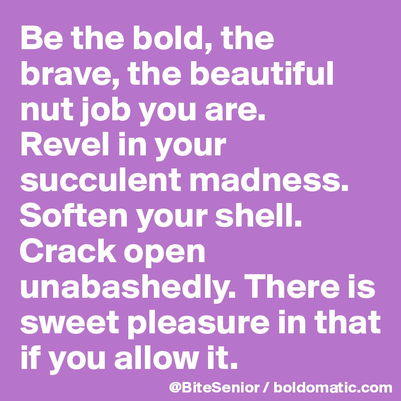 Be the bold, the brave, the beautiful nut job you are. 
Revel in your succulent madness. Soften your shell. Crack open unabashedly. There is sweet pleasure in that if you allow it. 