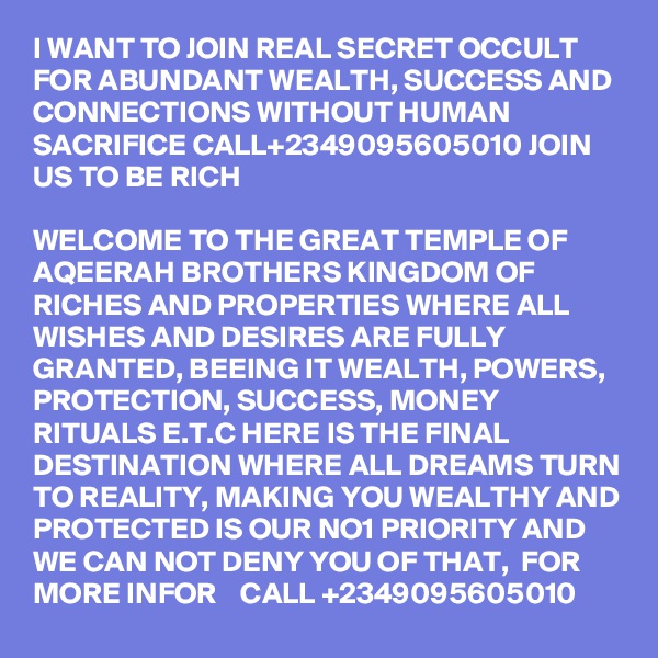 I WANT TO JOIN REAL SECRET OCCULT FOR ABUNDANT WEALTH, SUCCESS AND CONNECTIONS WITHOUT HUMAN SACRIFICE CALL+2349095605010 JOIN US TO BE RICH

WELCOME TO THE GREAT TEMPLE OF AQEERAH BROTHERS KINGDOM OF RICHES AND PROPERTIES WHERE ALL WISHES AND DESIRES ARE FULLY GRANTED, BEEING IT WEALTH, POWERS, PROTECTION, SUCCESS, MONEY RITUALS E.T.C HERE IS THE FINAL DESTINATION WHERE ALL DREAMS TURN TO REALITY, MAKING YOU WEALTHY AND PROTECTED IS OUR NO1 PRIORITY AND WE CAN NOT DENY YOU OF THAT,  FOR MORE INFOR    CALL +2349095605010