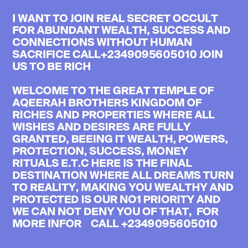 I WANT TO JOIN REAL SECRET OCCULT FOR ABUNDANT WEALTH, SUCCESS AND CONNECTIONS WITHOUT HUMAN SACRIFICE CALL+2349095605010 JOIN US TO BE RICH

WELCOME TO THE GREAT TEMPLE OF AQEERAH BROTHERS KINGDOM OF RICHES AND PROPERTIES WHERE ALL WISHES AND DESIRES ARE FULLY GRANTED, BEEING IT WEALTH, POWERS, PROTECTION, SUCCESS, MONEY RITUALS E.T.C HERE IS THE FINAL DESTINATION WHERE ALL DREAMS TURN TO REALITY, MAKING YOU WEALTHY AND PROTECTED IS OUR NO1 PRIORITY AND WE CAN NOT DENY YOU OF THAT,  FOR MORE INFOR    CALL +2349095605010