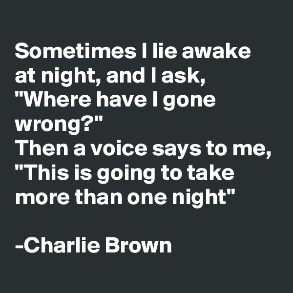 
Sometimes I lie awake at night, and I ask, "Where have I gone wrong?"
Then a voice says to me, "This is going to take more than one night"

-Charlie Brown