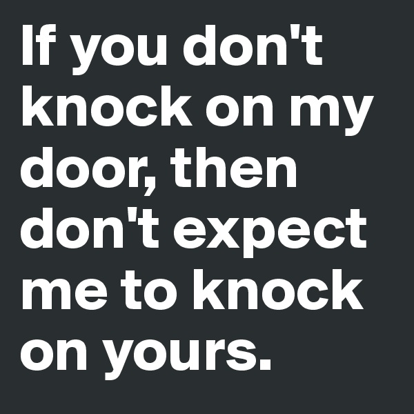 If you don't knock on my door, then don't expect me to knock on yours. 