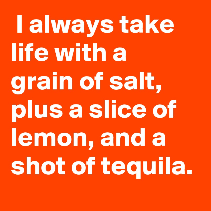  I always take life with a grain of salt, plus a slice of lemon, and a shot of tequila.
