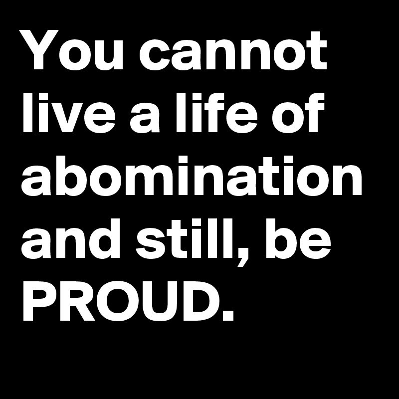 You cannot live a life of abomination and still, be PROUD.