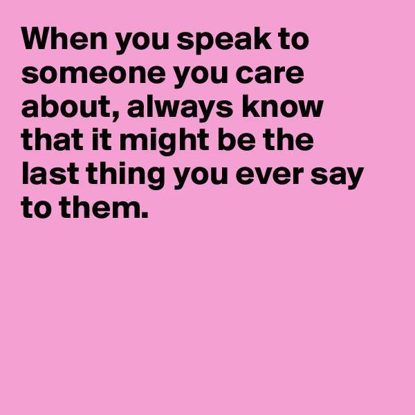 When you speak to someone you care about, always know
that it might be the
last thing you ever say
to them.




