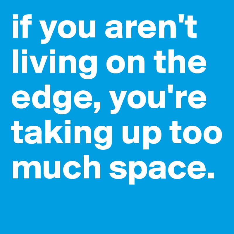 if you aren't living on the edge, you're taking up too much space. 