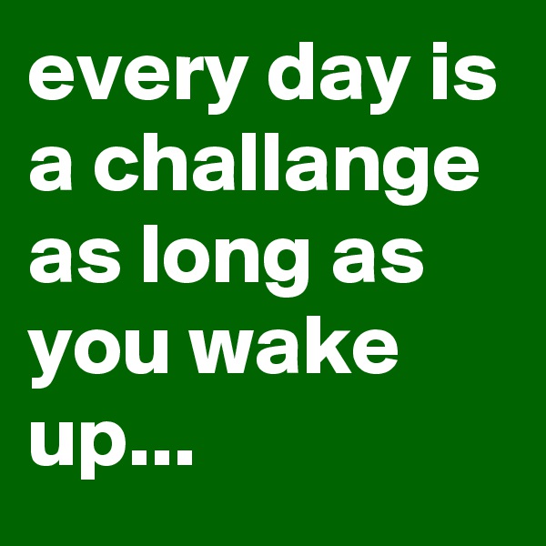 every day is a challange as long as you wake up...