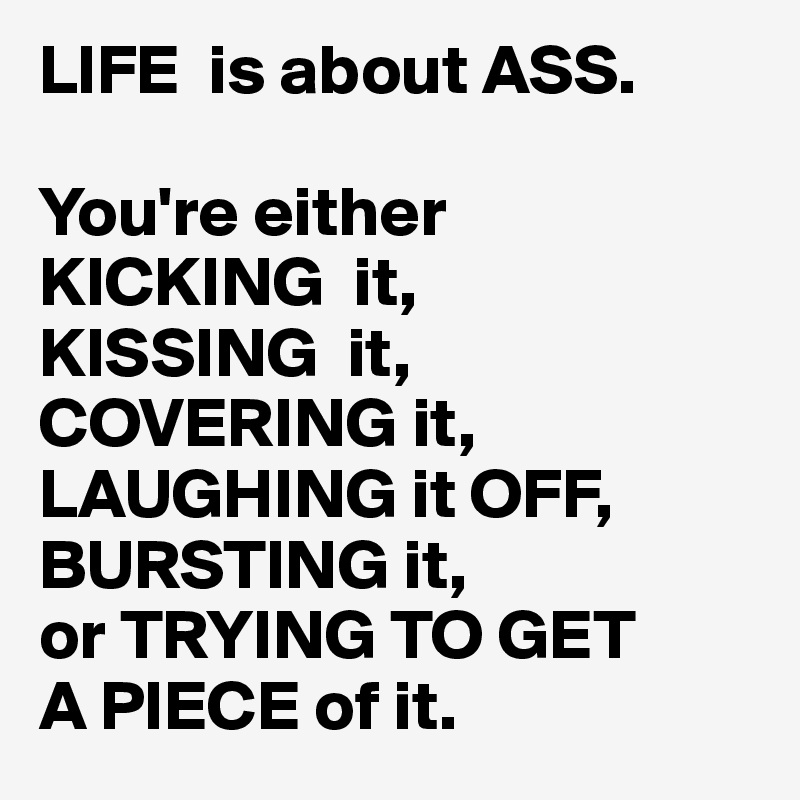 LIFE  is about ASS.

You're either
KICKING  it,
KISSING  it,
COVERING it,
LAUGHING it OFF,
BURSTING it,
or TRYING TO GET
A PIECE of it.