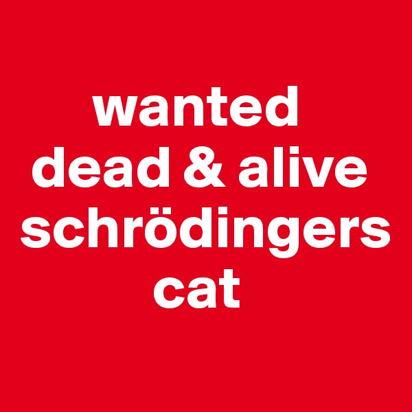 
      wanted
 dead & alive 
schrödingers   
           cat
