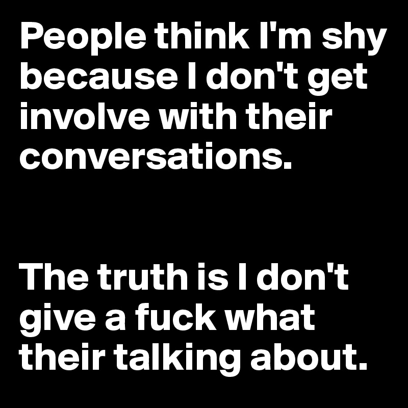 People think I'm shy because I don't get involve with their conversations. 


The truth is I don't give a fuck what their talking about.