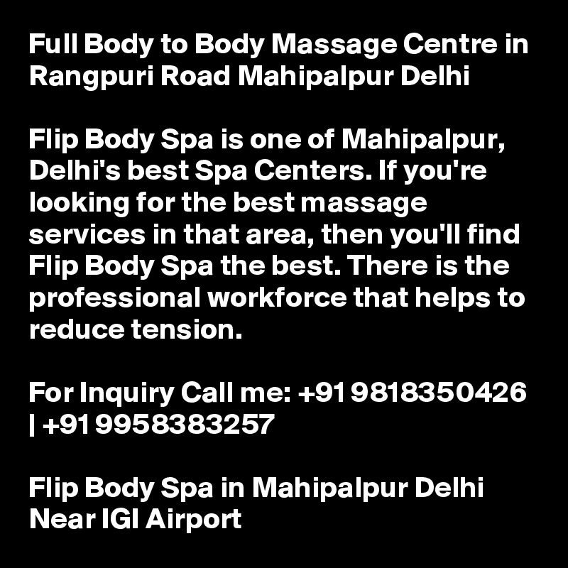 Full Body to Body Massage Centre in Rangpuri Road Mahipalpur Delhi

Flip Body Spa is one of Mahipalpur, Delhi's best Spa Centers. If you're looking for the best massage services in that area, then you'll find Flip Body Spa the best. There is the professional workforce that helps to reduce tension.

For Inquiry Call me: +91 9818350426 | +91 9958383257

Flip Body Spa in Mahipalpur Delhi Near IGI Airport