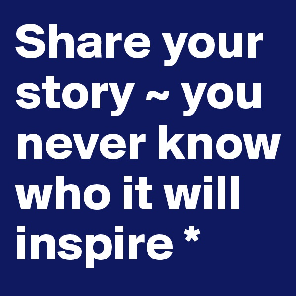 Share your story ~ you never know who it will inspire * 