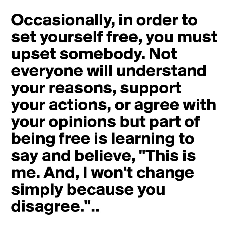 Occasionally, in order to set yourself free, you must upset somebody. Not everyone will understand your reasons, support your actions, or agree with your opinions but part of being free is learning to say and believe, "This is me. And, I won't change simply because you disagree."..