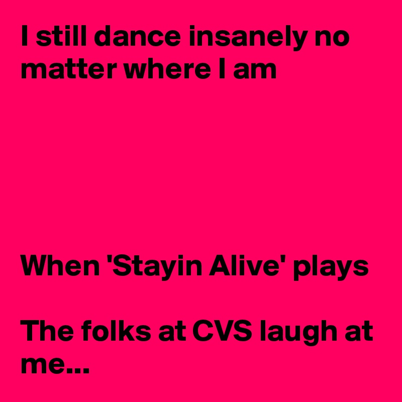 I still dance insanely no matter where I am





When 'Stayin Alive' plays

The folks at CVS laugh at me...