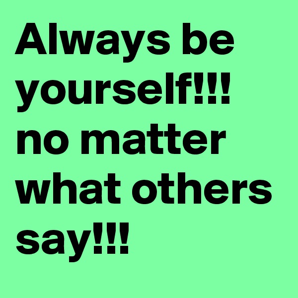 Always be yourself!!! no matter what others say!!!