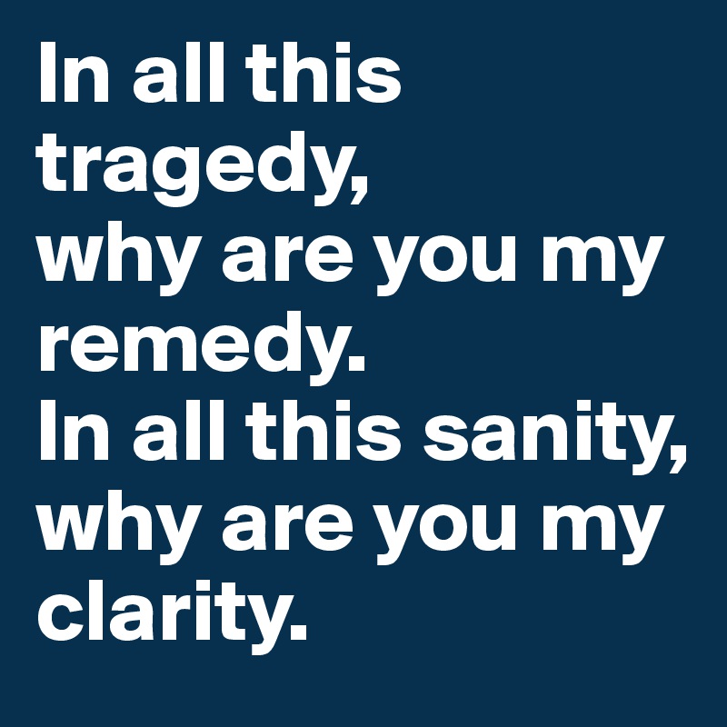 In all this tragedy,
why are you my remedy.
In all this sanity,
why are you my clarity.