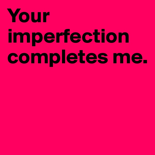 Your imperfection 
completes me.


