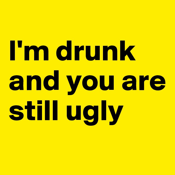 
I'm drunk and you are still ugly 
